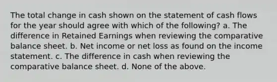 The total change in cash shown on the statement of cash flows for the year should agree with which of the following? a. The difference in Retained Earnings when reviewing the comparative balance sheet. b. Net income or net loss as found on the income statement. c. The difference in cash when reviewing the comparative balance sheet. d. None of the above.