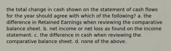 the total change in cash shown on the statement of cash flows for the year should agree with which of the following? a. the difference in Retained Earnings when reviewing the comparative balance sheet. b. net income or net loss as found on the income statement. c. the difference in cash when reviewing the comparative balance sheet. d. none of the above.