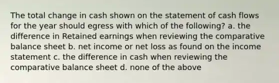 The total change in cash shown on the statement of cash flows for the year should egress with which of the following? a. the difference in Retained earnings when reviewing the comparative balance sheet b. net income or net loss as found on the income statement c. the difference in cash when reviewing the comparative balance sheet d. none of the above