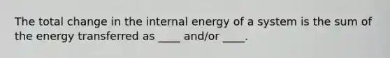 The total change in the internal energy of a system is the sum of the energy transferred as ____ and/or ____.