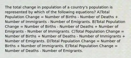 The total change in population of a country's population is represented by which of the following equations? A)Total Population Change = Number of Births - Number of Deaths + Number of Immigrants - Number of Emigrants. B)Total Population Change = Number of Births - Number of Deaths + Number of Emigrants - Number of Immigrants. C)Total Population Change = Number of Births + Number of Deaths - Number of Immigrants + Number of Emigrants. D)Total Population Change = Number of Births + Number of Immigrants. E)Total Population Change = Number of Deaths - Number of Emigrants.