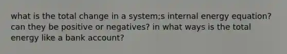 what is the total change in a system;s internal energy equation? can they be positive or negatives? in what ways is the total energy like a bank account?