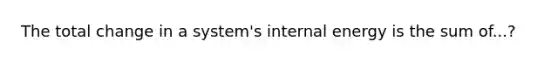The total change in a system's internal energy is the sum of...?
