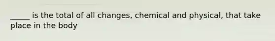 _____ is the total of all changes, chemical and physical, that take place in the body