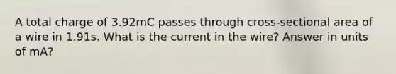 A total charge of 3.92mC passes through cross-sectional area of a wire in 1.91s. What is the current in the wire? Answer in units of mA?