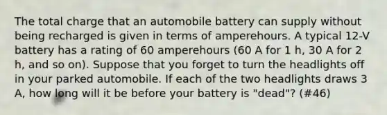 The total charge that an automobile battery can supply without being recharged is given in terms of amperehours. A typical 12-V battery has a rating of 60 amperehours (60 A for 1 h, 30 A for 2 h, and so on). Suppose that you forget to turn the headlights off in your parked automobile. If each of the two headlights draws 3 A, how long will it be before your battery is "dead"? (#46)