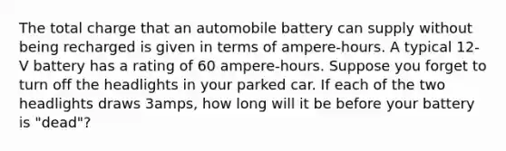 The total charge that an automobile battery can supply without being recharged is given in terms of ampere-hours. A typical 12-V battery has a rating of 60 ampere-hours. Suppose you forget to turn off the headlights in your parked car. If each of the two headlights draws 3amps, how long will it be before your battery is "dead"?