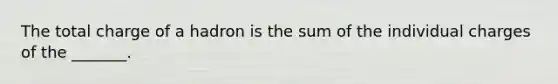 The total charge of a hadron is the sum of the individual charges of the _______.