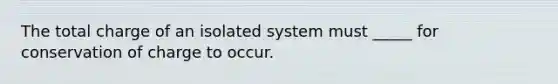 The total charge of an isolated system must _____ for conservation of charge to occur.