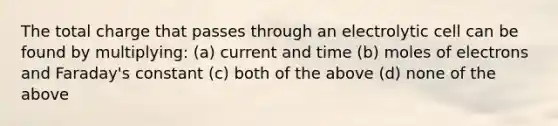 The total charge that passes through an electrolytic cell can be found by multiplying: (a) current and time (b) moles of electrons and Faraday's constant (c) both of the above (d) none of the above