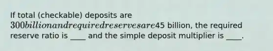 If total (checkable) deposits are 300 billion and required reserves are45 billion, the required reserve ratio is ____ and the simple deposit multiplier is ____.