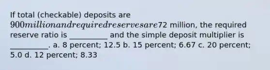 If total (checkable) deposits are 900 million and required reserves are72 million, the required reserve ratio is __________ and the simple deposit multiplier is __________. a. 8 percent; 12.5 b. 15 percent; 6.67 c. 20 percent; 5.0 d. 12 percent; 8.33