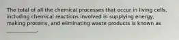 The total of all the chemical processes that occur in living cells, including chemical reactions involved in supplying energy, making proteins, and eliminating waste products is known as ____________.