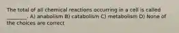 The total of all chemical reactions occurring in a cell is called ________. A) anabolism B) catabolism C) metabolism D) None of the choices are correct