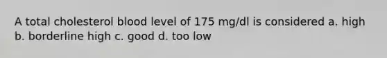 A total cholesterol blood level of 175 mg/dl is considered a. high b. borderline high c. good d. too low