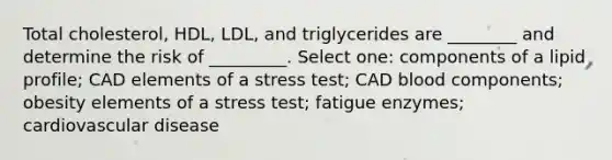 Total cholesterol, HDL, LDL, and triglycerides are ________ and determine the risk of _________. Select one: components of a lipid profile; CAD elements of a stress test; CAD blood components; obesity elements of a stress test; fatigue enzymes; cardiovascular disease