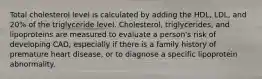 Total cholesterol level is calculated by adding the HDL, LDL, and 20% of the triglyceride level. Cholesterol, triglycerides, and lipoproteins are measured to evaluate a person's risk of developing CAD, especially if there is a family history of premature heart disease, or to diagnose a specific lipoprotein abnormality.