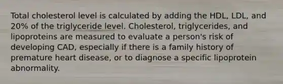 Total cholesterol level is calculated by adding the HDL, LDL, and 20% of the triglyceride level. Cholesterol, triglycerides, and lipoproteins are measured to evaluate a person's risk of developing CAD, especially if there is a family history of premature heart disease, or to diagnose a specific lipoprotein abnormality.