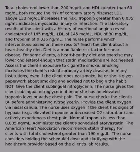 Total cholesterol lower than 200 mg/dL and HDL greater than 60 mg/dL both reduce the risk of coronary artery disease; LDL above 130 mg/dL increases the risk. Troponin greater than 0.035 ng/mL indicates myocardial injury or infarction. The laboratory results of the client with a history of exertional angina reveal cholesterol of 185 mg/dL, LDL of 145 mg/dL, HDL of 30 mg/dL, and troponin of 0.016 ng/mL. The nurse performs which interventions based on these results? Teach the client about a heart-healthy diet. Diet is a modifiable risk factor for heart disease. For some clients, a heart-healthy diet and exercise may lower cholesterol enough that statin medications are not needed. Assess the client's exposure to cigarette smoke. Smoking increases the client's risk of coronary artery disease. In many institutions, even if the client does not smoke, he or she is given paperwork about smoking and advised not to begin the habit. NOT: Give the client sublingual nitroglycerin. The nurse gives the client sublingual nitroglycerin if he or she has an elevated troponin level or active chest pain. The nurse checks the client's BP before administering nitroglycerin. Provide the client oxygen via nasal canula. The nurse uses oxygen if the client has signs of hypoxia (e.g., elevated troponin or decreased O2 saturation) and actively experiences chest pain. Normal troponin is less than 0.035 ng/mL. Administer the client's scheduled atorvastatin. The American Heart Association recommends statin therapy for clients with total cholesterol greater than 190 mg/dL. The nurse considers holding the scheduled dose and clarifying with the healthcare provider based on the client's lab results.