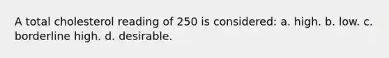 A total cholesterol reading of 250 is considered: a. high. b. low. c. borderline high. d. desirable.