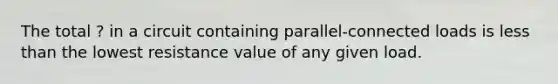 The total ? in a circuit containing parallel-connected loads is less than the lowest resistance value of any given load.