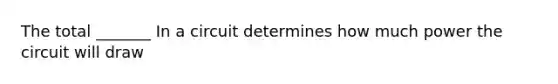 The total _______ In a circuit determines how much power the circuit will draw