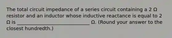 The total circuit impedance of a series circuit containing a 2 Ω resistor and an inductor whose inductive reactance is equal to 2 Ω is ______________________________ Ω. (Round your answer to the closest hundredth.)