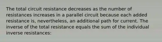 The total circuit resistance decreases as the number of resistances increases in a parallel circuit because each added resistance is, nevertheless, an additional path for current. The inverse of the total resistance equals the sum of the individual inverse resistances: