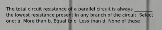 The total circuit resistance of a parallel circuit is always ________ the lowest resistance present in any branch of the circuit. Select one: a. More than b. Equal to c. Less than d. None of these