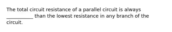 The total circuit resistance of a parallel circuit is always ___________ than the lowest resistance in any branch of the circuit.