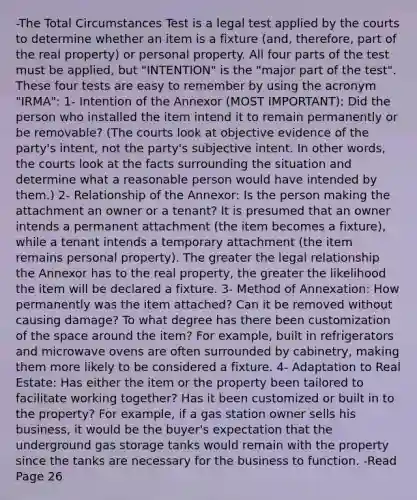 -The Total Circumstances Test is a legal test applied by the courts to determine whether an item is a fixture (and, therefore, part of the real property) or personal property. All four parts of the test must be applied, but "INTENTION" is the "major part of the test". These four tests are easy to remember by using the acronym "IRMA": 1- Intention of the Annexor (MOST IMPORTANT): Did the person who installed the item intend it to remain permanently or be removable? (The courts look at objective evidence of the party's intent, not the party's subjective intent. In other words, the courts look at the facts surrounding the situation and determine what a reasonable person would have intended by them.) 2- Relationship of the Annexor: Is the person making the attachment an owner or a tenant? It is presumed that an owner intends a permanent attachment (the item becomes a fixture), while a tenant intends a temporary attachment (the item remains personal property). The greater the legal relationship the Annexor has to the real property, the greater the likelihood the item will be declared a fixture. 3- Method of Annexation: How permanently was the item attached? Can it be removed without causing damage? To what degree has there been customization of the space around the item? For example, built in refrigerators and microwave ovens are often surrounded by cabinetry, making them more likely to be considered a fixture. 4- Adaptation to Real Estate: Has either the item or the property been tailored to facilitate working together? Has it been customized or built in to the property? For example, if a gas station owner sells his business, it would be the buyer's expectation that the underground gas storage tanks would remain with the property since the tanks are necessary for the business to function. -Read Page 26