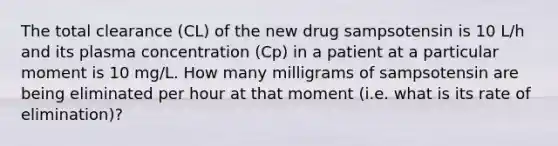 The total clearance (CL) of the new drug sampsotensin is 10 L/h and its plasma concentration (Cp) in a patient at a particular moment is 10 mg/L. How many milligrams of sampsotensin are being eliminated per hour at that moment (i.e. what is its rate of elimination)?