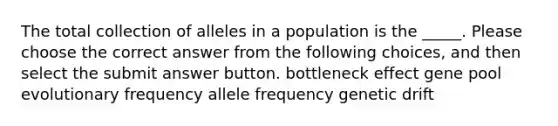 The total collection of alleles in a population is the _____. Please choose the correct answer from the following choices, and then select the submit answer button. bottleneck effect gene pool evolutionary frequency allele frequency genetic drift