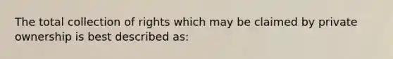 The total collection of rights which may be claimed by private ownership is best described as: