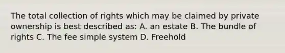 The total collection of rights which may be claimed by private ownership is best described as: A. an estate B. The bundle of rights C. The fee simple system D. Freehold