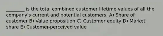 ________ is the total combined customer lifetime values of all the company's current and potential customers. A) Share of customer B) Value proposition C) Customer equity D) Market share E) Customer-perceived value