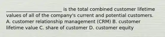 ________________________ is the total combined customer lifetime values of all of the company's current and potential customers. A. customer relationship management (CRM) B. customer lifetime value C. share of customer D. customer equity