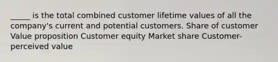 _____ is the total combined customer lifetime values of all the company's current and potential customers. Share of customer Value proposition Customer equity Market share Customer-perceived value