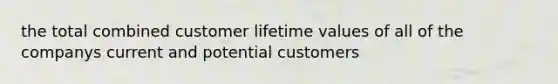 the total combined customer lifetime values of all of the companys current and potential customers