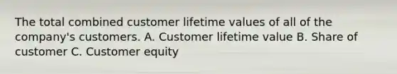 The total combined customer lifetime values of all of the company's customers. A. Customer lifetime value B. Share of customer C. Customer equity