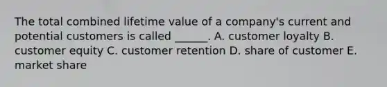 The total combined lifetime value of a company's current and potential customers is called ______. A. customer loyalty B. customer equity C. customer retention D. share of customer E. market share