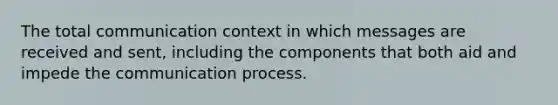 The total communication context in which messages are received and sent, including the components that both aid and impede the communication process.