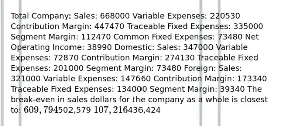 Total Company: Sales: 668000 Variable Expenses: 220530 Contribution Margin: 447470 Traceable Fixed Expenses: 335000 Segment Margin: 112470 Common Fixed Expenses: 73480 Net Operating Income: 38990 Domestic: Sales: 347000 Variable Expenses: 72870 Contribution Margin: 274130 Traceable Fixed Expenses: 201000 Segment Margin: 73480 Foreign: Sales: 321000 Variable Expenses: 147660 Contribution Margin: 173340 Traceable Fixed Expenses: 134000 Segment Margin: 39340 The break-even in sales dollars for the company as a whole is closest to: 609,794502,579 107,216436,424