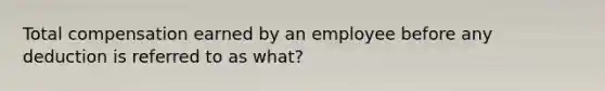 Total compensation earned by an employee before any deduction is referred to as what?