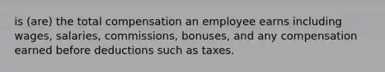 is (are) the total compensation an employee earns including wages, salaries, commissions, bonuses, and any compensation earned before deductions such as taxes.