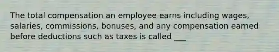 The total compensation an employee earns including wages, salaries, commissions, bonuses, and any compensation earned before deductions such as taxes is called ___