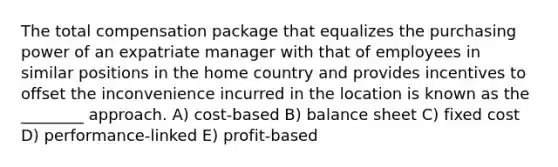 The total compensation package that equalizes the purchasing power of an expatriate manager with that of employees in similar positions in the home country and provides incentives to offset the inconvenience incurred in the location is known as the ________ approach. A) cost-based B) <a href='https://www.questionai.com/knowledge/k1u07UMB1r-balance-sheet' class='anchor-knowledge'>balance sheet</a> C) fixed cost D) performance-linked E) profit-based