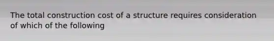 The total construction cost of a structure requires consideration of which of the following