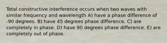 Total constructive interference occurs when two waves with similar frequency and wavelength A) have a phase difference of -90 degrees. B) have 45 degrees phase difference. C) are completely in phase. D) have 90 degrees phase difference. E) are completely out of phase.