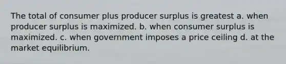 The total of consumer plus producer surplus is greatest a. when producer surplus is maximized. b. when consumer surplus is maximized. c. when government imposes a price ceiling d. at the market equilibrium.